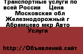 Транспортные услуги по всей России. › Цена ­ 111 - Московская обл., Железнодорожный г., Абрамцево мкр Авто » Услуги   